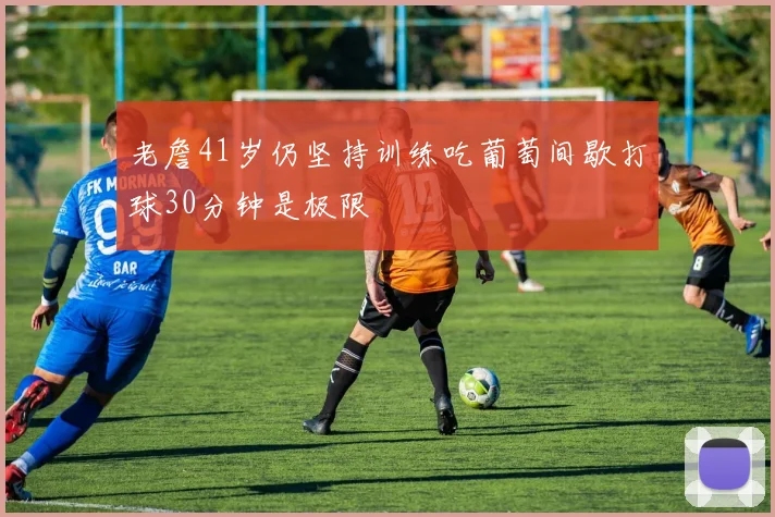 老詹41岁仍坚持训练吃葡萄间歇打球30分钟是极限