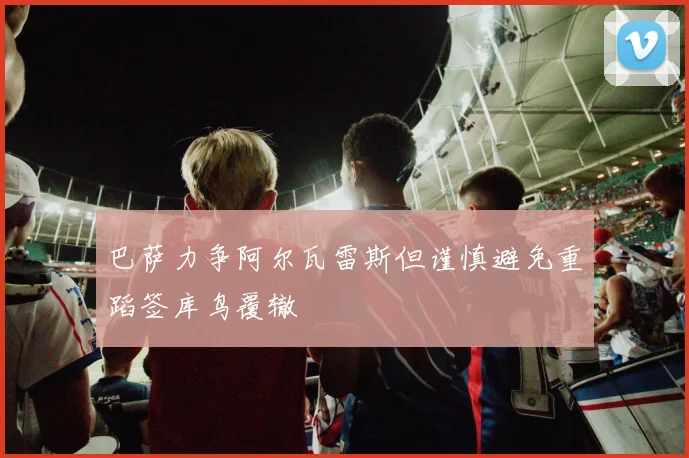 巴萨力争阿尔瓦雷斯但谨慎避免重蹈签库鸟覆辙
