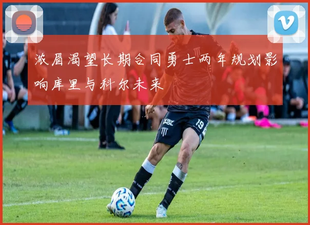 浓眉渴望长期合同勇士两年规划影响库里与科尔未来