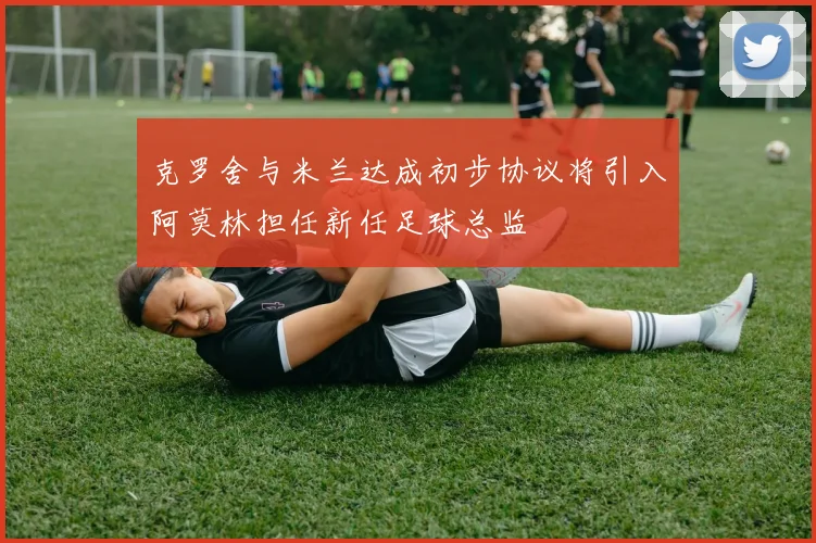 克罗舍与米兰达成初步协议将引入阿莫林担任新任足球总监