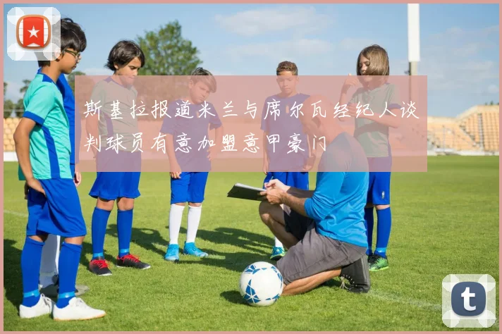 斯基拉报道米兰与席尔瓦经纪人谈判球员有意加盟意甲豪门
