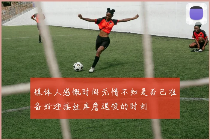 媒体人感慨时间无情不知是否已准备好迎接杜库詹退役的时刻