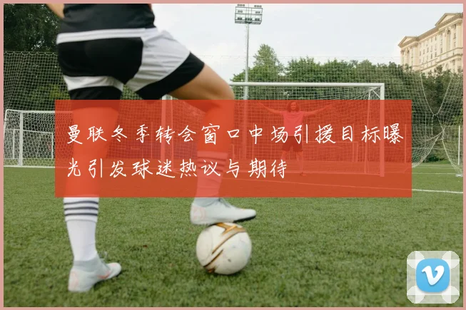 曼联冬季转会窗口中场引援目标曝光引发球迷热议与期待