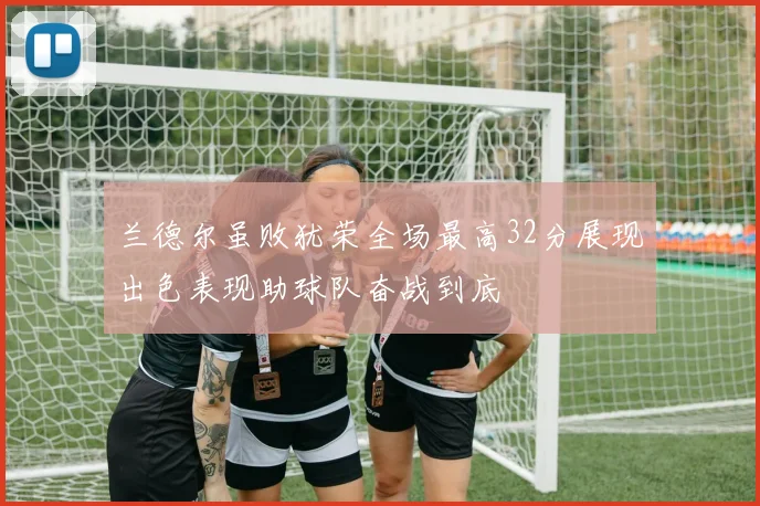 兰德尔虽败犹荣全场最高32分展现出色表现助球队奋战到底