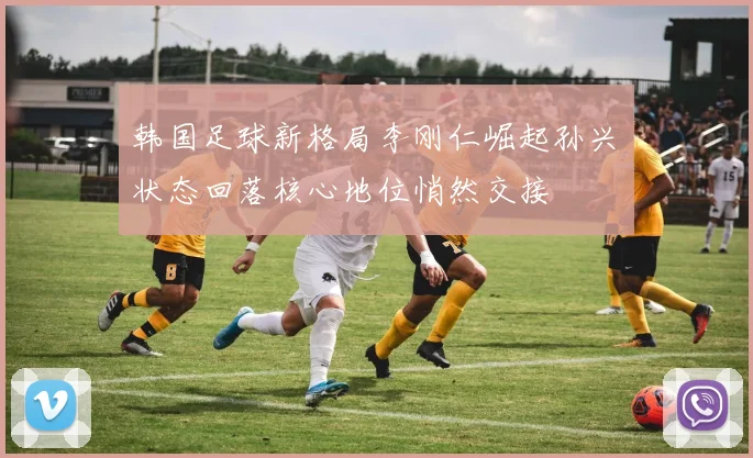 韩国足球新格局李刚仁崛起孙兴慜状态回落核心地位悄然交接
