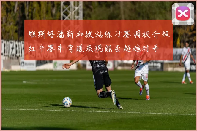 维斯塔潘新加坡站练习赛调校升级红牛赛车弯道表现能否超越对手