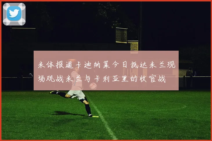 米体报道卡迪纳莱今日抵达米兰现场观战米兰与卡利亚里的收官战
