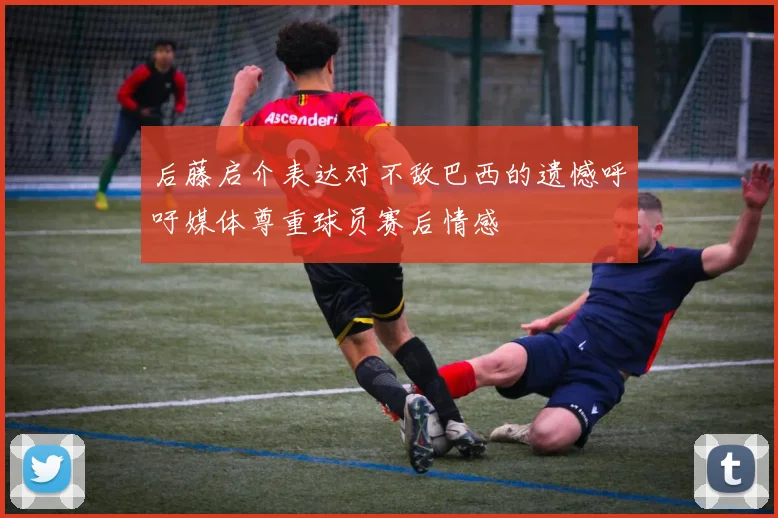 后藤启介表达对不敌巴西的遗憾呼吁媒体尊重球员赛后情感