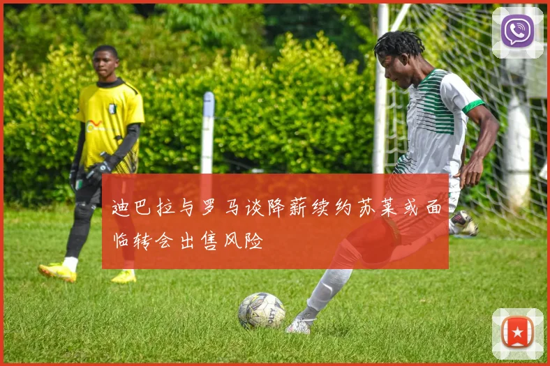 迪巴拉与罗马谈降薪续约苏莱或面临转会出售风险