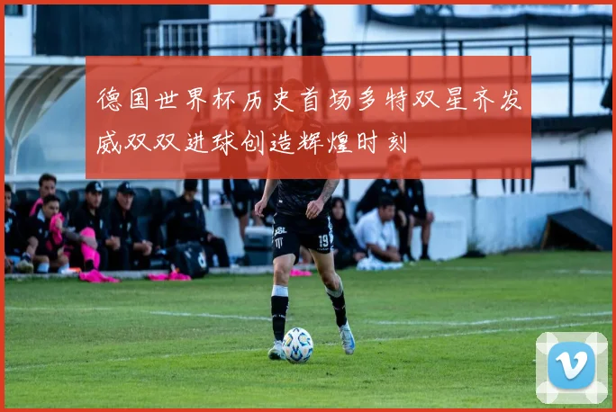 德国世界杯历史首场多特双星齐发威双双进球创造辉煌时刻