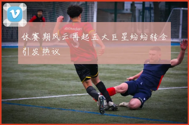 休赛期风云再起五大巨星纷纷转会引发热议