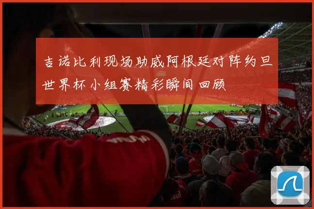 吉诺比利现场助威阿根廷对阵约旦世界杯小组赛精彩瞬间回顾