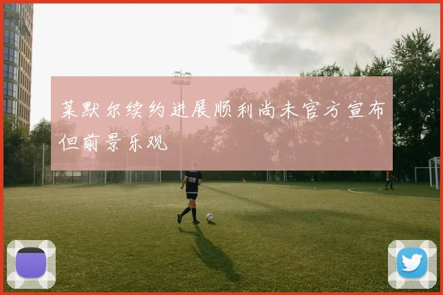 莱默尔续约进展顺利尚未官方宣布但前景乐观