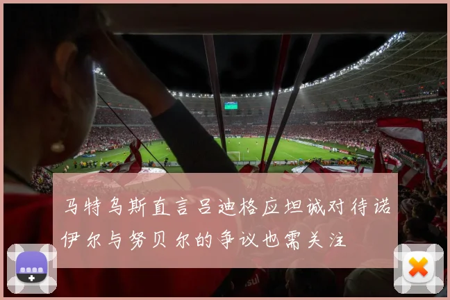 马特乌斯直言吕迪格应坦诚对待诺伊尔与努贝尔的争议也需关注