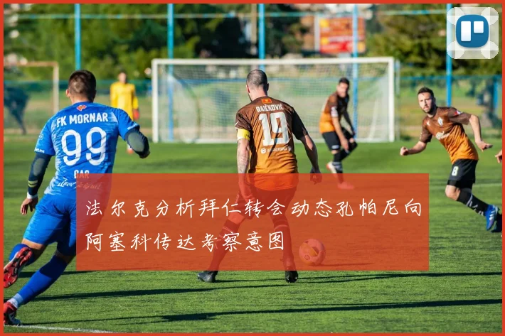 法尔克分析拜仁转会动态孔帕尼向阿塞科传达考察意图