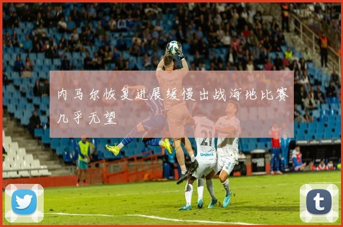 内马尔恢复进展缓慢出战海地比赛几乎无望