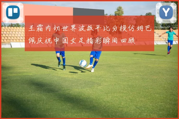 王霜内切世界波扳平比分模仿姆巴佩庆祝中国女足精彩瞬间回顾