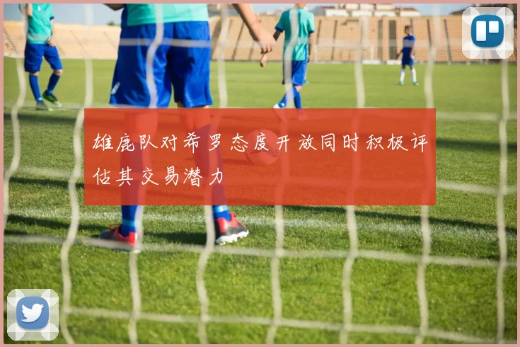 雄鹿队对希罗态度开放同时积极评估其交易潜力