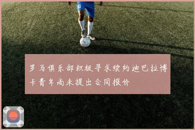 罗马俱乐部积极寻求续约迪巴拉博卡青年尚未提出合同报价