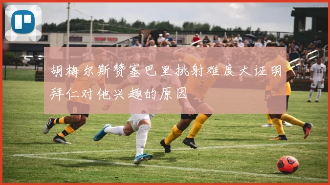 胡梅尔斯赞塞巴里挑射难度大证明拜仁对他兴趣的原因